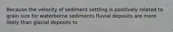 Because the velocity of sediment settling is positively related to grain size for waterborne sediments fluvial deposits are more likely than <a href='https://www.questionai.com/knowledge/kARHpN8W88-glacial-deposits' class='anchor-knowledge'>glacial deposits</a> to