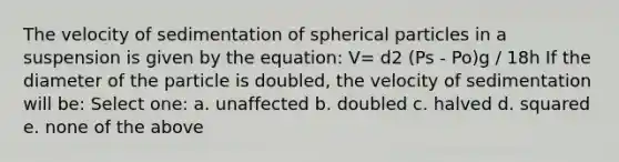 The velocity of sedimentation of spherical particles in a suspension is given by the equation: V= d2 (Ps - Po)g / 18h If the diameter of the particle is doubled, the velocity of sedimentation will be: Select one: a. unaffected b. doubled c. halved d. squared e. none of the above