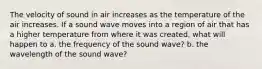 The velocity of sound in air increases as the temperature of the air increases. If a sound wave moves into a region of air that has a higher temperature from where it was created, what will happen to a. the frequency of the sound wave? b. the wavelength of the sound wave?