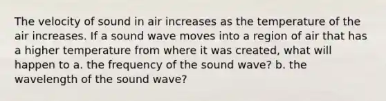 The velocity of sound in air increases as the temperature of the air increases. If a sound wave moves into a region of air that has a higher temperature from where it was created, what will happen to a. the frequency of the sound wave? b. the wavelength of the sound wave?