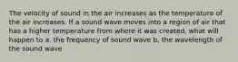 The velocity of sound in the air increases as the temperature of the air increases. If a sound wave moves into a region of air that has a higher temperature from where it was created, what will happen to a. the frequency of sound wave b. the wavelength of the sound wave