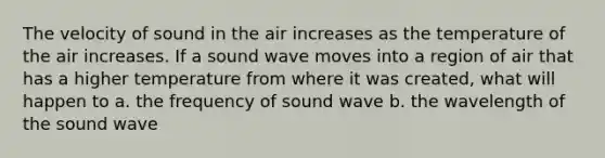 The velocity of sound in the air increases as the temperature of the air increases. If a sound wave moves into a region of air that has a higher temperature from where it was created, what will happen to a. the frequency of sound wave b. the wavelength of the sound wave