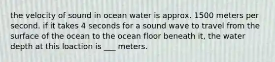 the velocity of sound in ocean water is approx. 1500 meters per second. if it takes 4 seconds for a sound wave to travel from the surface of the ocean to the ocean floor beneath it, the water depth at this loaction is ___ meters.