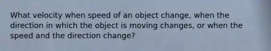 What velocity when speed of an object change, when the direction in which the object is moving changes, or when the speed and the direction change?