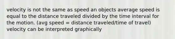 velocity is not the same as speed an objects average speed is equal to the distance traveled divided by the time interval for the motion. (avg speed = distance traveled/time of travel) velocity can be interpreted graphically