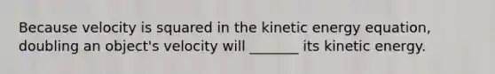 Because velocity is squared in the kinetic energy equation, doubling an object's velocity will _______ its kinetic energy.
