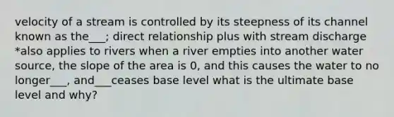 velocity of a stream is controlled by its steepness of its channel known as the___; direct relationship plus with stream discharge *also applies to rivers when a river empties into another water source, the slope of the area is 0, and this causes the water to no longer___, and___ceases base level what is the ultimate base level and why?