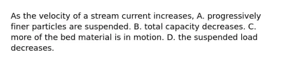 As the velocity of a stream current increases, A. progressively finer particles are suspended. B. total capacity decreases. C. more of the bed material is in motion. D. the suspended load decreases.