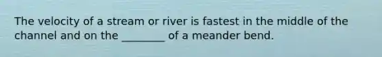 The velocity of a stream or river is fastest in the middle of the channel and on the ________ of a meander bend.