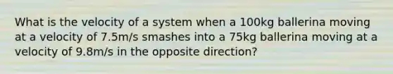 What is the velocity of a system when a 100kg ballerina moving at a velocity of 7.5m/s smashes into a 75kg ballerina moving at a velocity of 9.8m/s in the opposite direction?