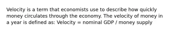 Velocity is a term that economists use to describe how quickly money circulates through the economy. The velocity of money in a year is defined as: Velocity = nominal GDP / money supply