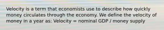 Velocity is a term that economists use to describe how quickly money circulates through the economy. We define the velocity of money in a year as: Velocity = nominal GDP / money supply