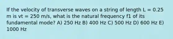 If the velocity of transverse waves on a string of length L = 0.25 m is vt = 250 m/s, what is the natural frequency f1 of its fundamental mode? A) 250 Hz B) 400 Hz C) 500 Hz D) 600 Hz E) 1000 Hz