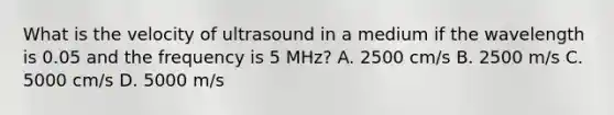 What is the velocity of ultrasound in a medium if the wavelength is 0.05 and the frequency is 5 MHz? A. 2500 cm/s B. 2500 m/s C. 5000 cm/s D. 5000 m/s