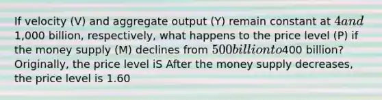 If velocity ​(V) and aggregate output ​(Y) remain constant at ​4 and ​1,000 billion​, ​respectively, what happens to the price level ​(P) if the money supply​ (M) declines from ​500 billion to ​400 ​billion? ​Originally, the price level iS After the money supply​ decreases, the price level is 1.60