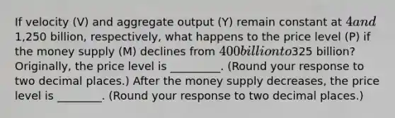 If velocity ​(V) and aggregate output ​(Y) remain constant at ​4 and ​1,250 billion​, ​respectively, what happens to the price level ​(P) if the money supply​ (M) declines from ​400 billion to ​325 ​billion? ​Originally, the price level is _________. ​(Round your response to two decimal​ places.) After the money supply​ decreases, the price level is ________. ​(Round your response to two decimal places​.)