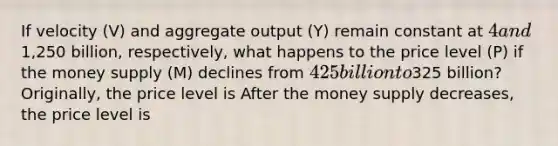 If velocity ​(V) and aggregate output ​(Y) remain constant at ​4 and ​1,250 billion​, ​respectively, what happens to the price level ​(P) if the money supply​ (M) declines from ​425 billion to ​325 ​billion? ​Originally, the price level is After the money supply​ decreases, the price level is