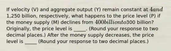 If velocity ​(V) and aggregate output ​(Y) remain constant at ​4 and ​1,250 billion​, ​respectively, what happens to the price level ​(P) if the money supply​ (M) declines from ​400 billion to ​300 ​billion? ​Originally, the price level is _____. ​(Round your response to two decimal​ places.) After the money supply​ decreases, the price level is _____ ​(Round your response to two decimal places​.)