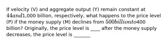 If velocity ​(V) and aggregate output ​(Y) remain constant at ​44 and ​1,000 billion​, ​respectively, what happens to the price level ​(P) if the money supply​ (M) declines from ​500 billion to ​400 ​billion? ​Originally, the price level is ____ after the money supply decreases, the price level is _______