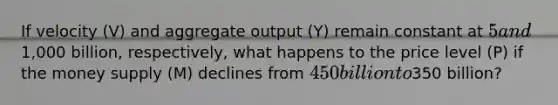 If velocity ​(V) and aggregate output ​(Y) remain constant at ​5 and ​1,000 billion​, ​respectively, what happens to the price level ​(P) if the money supply​ (M) declines from ​450 billion to ​350 ​billion?