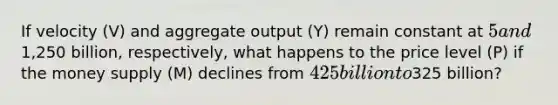 If velocity (V) and aggregate output (Y) remain constant at 5 and1,250 billion, respectively, what happens to the price level (P) if the money supply (M) declines from 425 billion to325 billion?