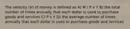 The velocity (V) of money is defined as A) M / P x Y B) the total number of times annually that each dollar is used to purchase goods and services C) P x Y D) the average number of times annually that each dollar is used to purchase goods and services