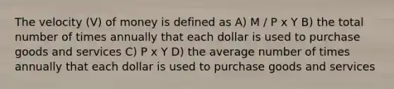 The velocity (V) of money is defined as A) M / P x Y B) the total number of times annually that each dollar is used to purchase goods and services C) P x Y D) the average number of times annually that each dollar is used to purchase goods and services