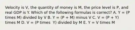 Velocity is V​, the quantity of money is ​M, the price level is ​P, and real GDP is Y. Which of the following formulas is​ correct? A. Y​ = (P times ​M) divided by V B. Y​ = (P​ + M) minus V C. V​ = (P​ + Y) times M D. V​ = (P times ​ Y) divided by M E. Y​ = V times M