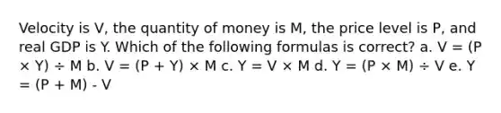 Velocity is V, the quantity of money is M, the price level is P, and real GDP is Y. Which of the following formulas is correct? a. V = (P × Y) ÷ M b. V = (P + Y) × M c. Y = V × M d. Y = (P × M) ÷ V e. Y = (P + M) - V