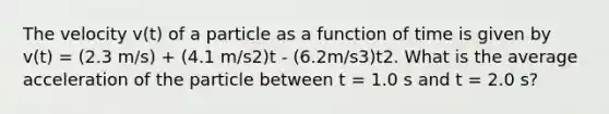 The velocity v(t) of a particle as a function of time is given by v(t) = (2.3 m/s) + (4.1 m/s2)t - (6.2m/s3)t2. What is the average acceleration of the particle between t = 1.0 s and t = 2.0 s?