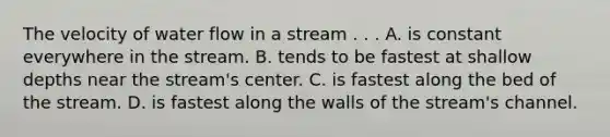 The velocity of water flow in a stream . . . A. is constant everywhere in the stream. B. tends to be fastest at shallow depths near the stream's center. C. is fastest along the bed of the stream. D. is fastest along the walls of the stream's channel.