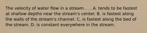 The velocity of water flow in a stream . . . A. tends to be fastest at shallow depths near the stream's center. B. is fastest along the walls of the stream's channel. C. is fastest along the bed of the stream. D. is constant everywhere in the stream.