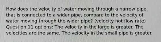 How does the velocity of water moving through a narrow pipe, that is connected to a wider pipe, compare to the velocity of water moving through the wider pipe? (velocity not flow rate) Question 11 options: The velocity in the large is greater. The velocities are the same. The velocity in the small pipe is greater.