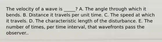 The velocity of a wave is _____? A. The angle through which it bends. B. Distance it travels per unit time. C. The speed at which it travels. D. The characteristic length of the disturbance. E. The number of times, per time interval, that wavefronts pass the observer..