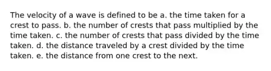 The velocity of a wave is defined to be a. the time taken for a crest to pass. b. the number of crests that pass multiplied by the time taken. c. the number of crests that pass divided by the time taken. d. the distance traveled by a crest divided by the time taken. e. the distance from one crest to the next.