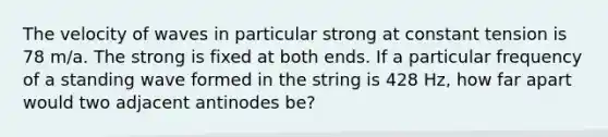 The velocity of waves in particular strong at constant tension is 78 m/a. The strong is fixed at both ends. If a particular frequency of a standing wave formed in the string is 428 Hz, how far apart would two adjacent antinodes be?