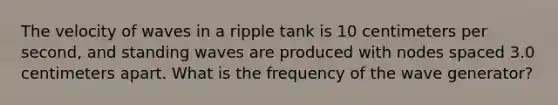 The velocity of waves in a ripple tank is 10 centimeters per second, and standing waves are produced with nodes spaced 3.0 centimeters apart. What is the frequency of the wave generator?