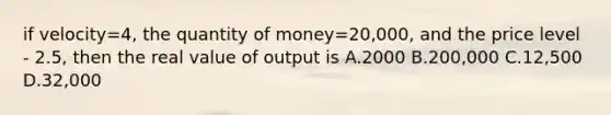 if velocity=4, the quantity of money=20,000, and the price level - 2.5, then the real value of output is A.2000 B.200,000 C.12,500 D.32,000