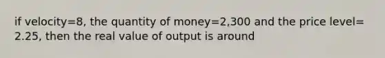 if velocity=8, the quantity of money=2,300 and the price level= 2.25, then the real value of output is around