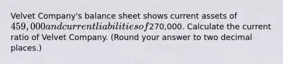 Velvet Company's balance sheet shows current assets of 459,000 and current liabilities of270,000. Calculate the current ratio of Velvet Company. (Round your answer to two decimal places.)