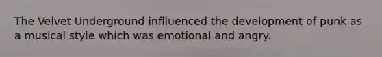 The Velvet Underground inflluenced the development of punk as a musical style which was emotional and angry.
