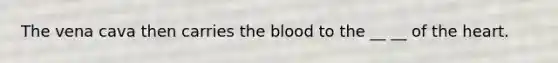 The vena cava then carries the blood to the __ __ of the heart.