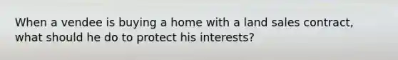 When a vendee is buying a home with a land sales contract, what should he do to protect his interests?