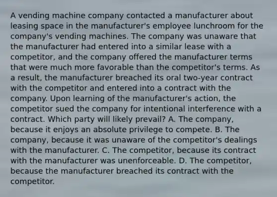 A vending machine company contacted a manufacturer about leasing space in the manufacturer's employee lunchroom for the company's vending machines. The company was unaware that the manufacturer had entered into a similar lease with a competitor, and the company offered the manufacturer terms that were much more favorable than the competitor's terms. As a result, the manufacturer breached its oral two-year contract with the competitor and entered into a contract with the company. Upon learning of the manufacturer's action, the competitor sued the company for intentional interference with a contract. Which party will likely prevail? A. The company, because it enjoys an absolute privilege to compete. B. The company, because it was unaware of the competitor's dealings with the manufacturer. C. The competitor, because its contract with the manufacturer was unenforceable. D. The competitor, because the manufacturer breached its contract with the competitor.