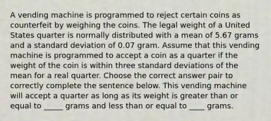 A vending machine is programmed to reject certain coins as counterfeit by weighing the coins. The legal weight of a United States quarter is normally distributed with a mean of 5.67 grams and a standard deviation of 0.07 gram. Assume that this vending machine is programmed to accept a coin as a quarter if the weight of the coin is within three standard deviations of the mean for a real quarter. Choose the correct answer pair to correctly complete the sentence below. This vending machine will accept a quarter as long as its weight is greater than or equal to _____ grams and less than or equal to ____ grams.