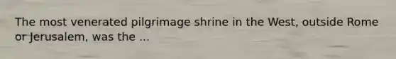 The most venerated pilgrimage shrine in the West, outside Rome or Jerusalem, was the ...