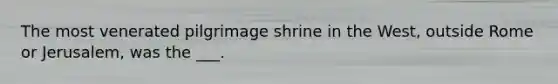 The most venerated pilgrimage shrine in the West, outside Rome or Jerusalem, was the ___.