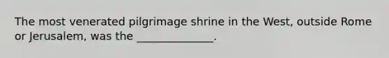 The most venerated pilgrimage shrine in the West, outside Rome or Jerusalem, was the ______________.