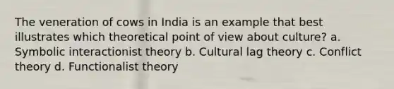 The veneration of cows in India is an example that best illustrates which theoretical point of view about culture? a. Symbolic interactionist theory b. Cultural lag theory c. Conflict theory d. Functionalist theory