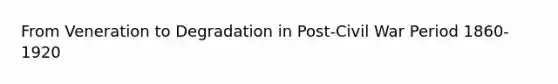 From Veneration to Degradation in Post-Civil War Period 1860-1920